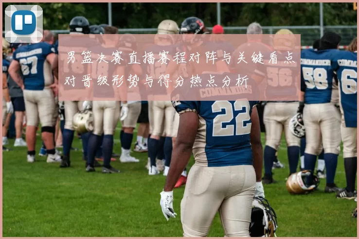 男篮决赛直播赛程对阵与关键看点对晋级形势与得分热点分析
