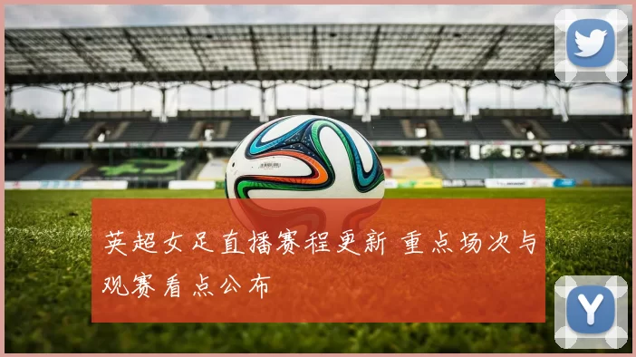 英超女足直播赛程更新 重点场次与观赛看点公布