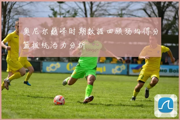 奥尼尔巅峰时期数据回顾场均得分篮板统治力分析