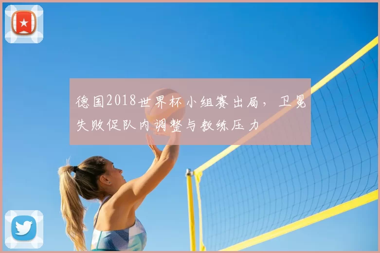 德国2018世界杯小组赛出局，卫冕失败促队内调整与教练压力