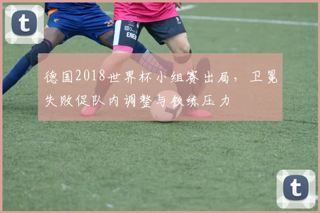 德国2018世界杯小组赛出局，卫冕失败促队内调整与教练压力