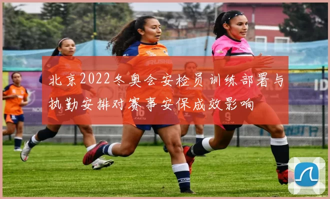 北京2022冬奥会安检员训练部署与执勤安排对赛事安保成效影响