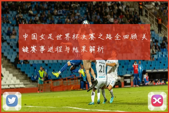 中国女足世界杯决赛之路全回顾 关键赛事进程与结果解析