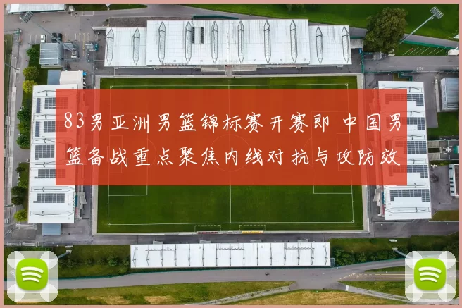 83男亚洲男篮锦标赛开赛即 中国男篮备战重点聚焦内线对抗与攻防效率