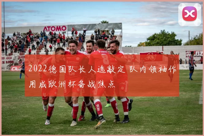 2022德国队长人选敲定 队内领袖作用成欧洲杯备战焦点