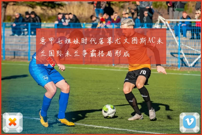 意甲七姐妹时代落幕尤文图斯AC米兰国际米兰争霸格局形成