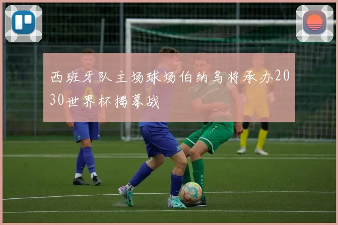 西班牙队主场球场伯纳乌将承办2030世界杯揭幕战