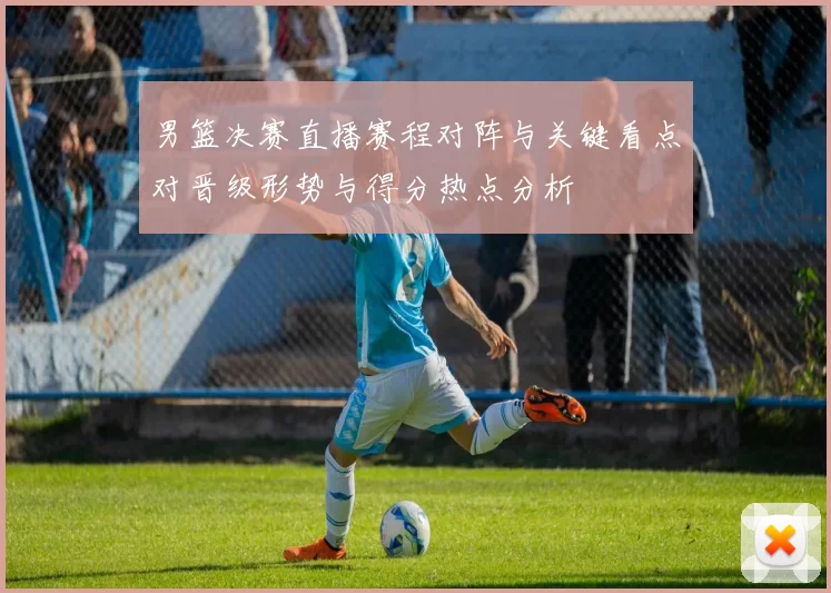 男篮决赛直播赛程对阵与关键看点对晋级形势与得分热点分析