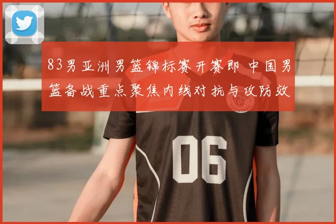 83男亚洲男篮锦标赛开赛即 中国男篮备战重点聚焦内线对抗与攻防效率