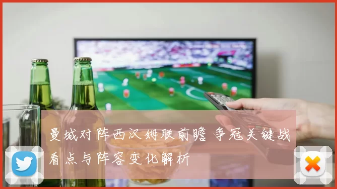 曼城对阵西汉姆联前瞻 争冠关键战看点与阵容变化解析