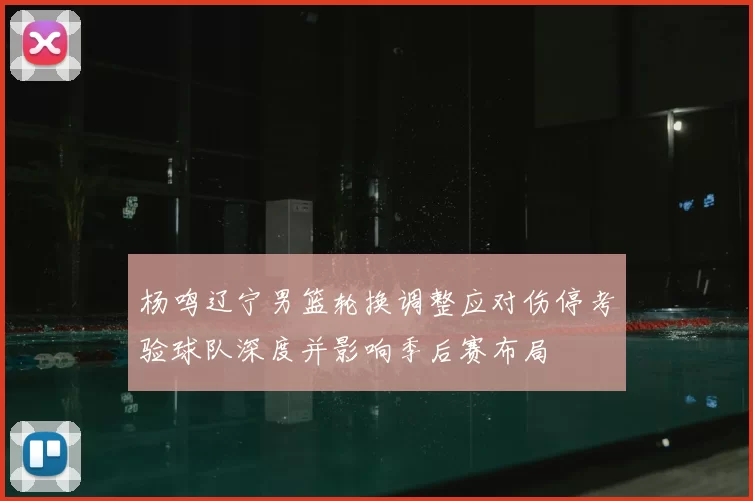 杨鸣辽宁男篮轮换调整应对伤停考验球队深度并影响季后赛布局
