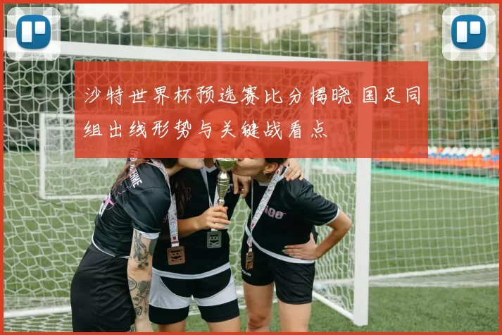 沙特世界杯预选赛比分揭晓 国足同组出线形势与关键战看点