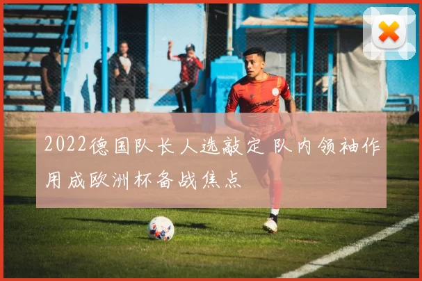 2022德国队长人选敲定 队内领袖作用成欧洲杯备战焦点