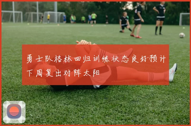勇士队格林回归训练状态良好预计下周复出对阵太阳