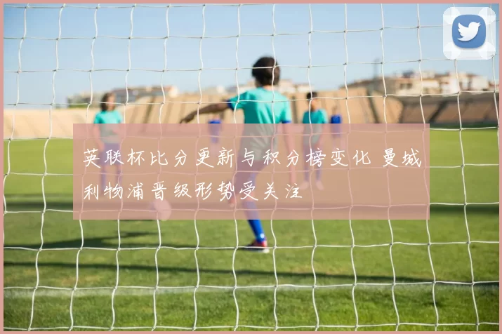 英联杯比分更新与积分榜变化 曼城利物浦晋级形势受关注
