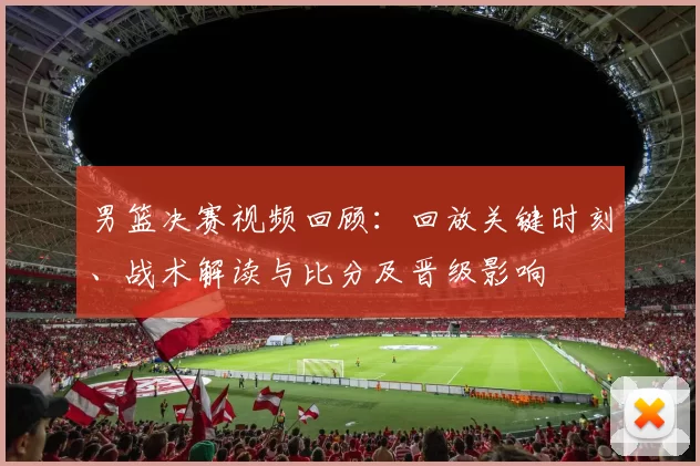 男篮决赛视频回顾：回放关键时刻、战术解读与比分及晋级影响