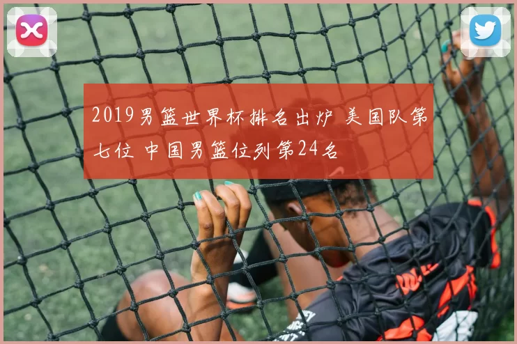 2019男篮世界杯排名出炉 美国队第七位 中国男篮位列第24名