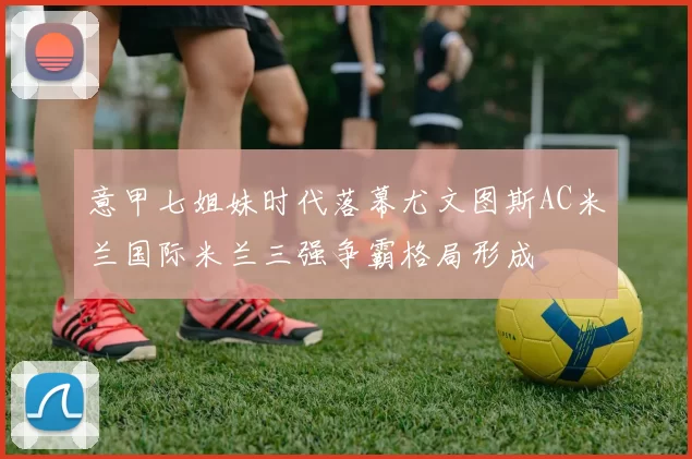 意甲七姐妹时代落幕尤文图斯AC米兰国际米兰三强争霸格局形成