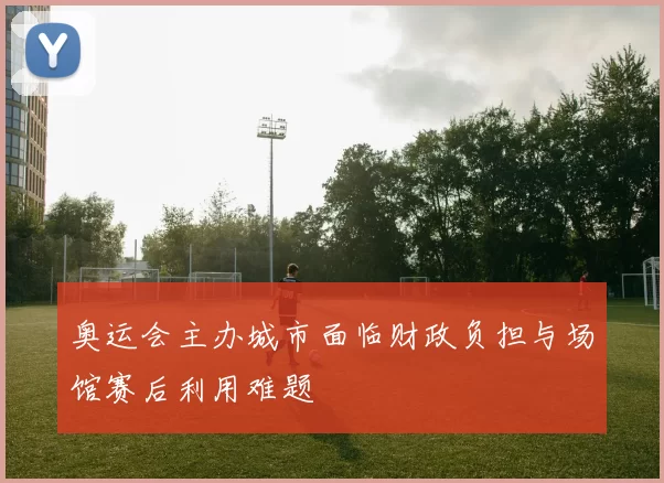 奥运会主办城市面临财政负担与场馆赛后利用难题