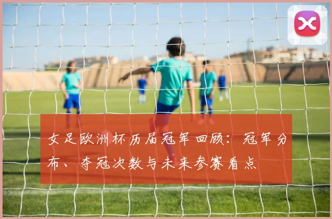 女足欧洲杯历届冠军回顾：冠军分布、夺冠次数与未来参赛看点
