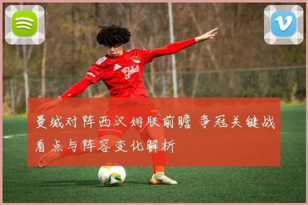 曼城对阵西汉姆联前瞻 争冠关键战看点与阵容变化解析