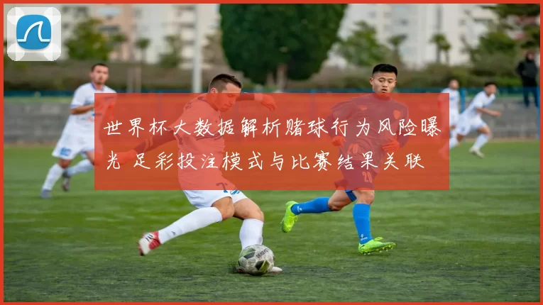 世界杯大数据解析赌球行为风险曝光 足彩投注模式与比赛结果关联