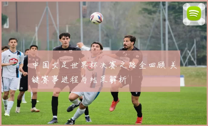中国女足世界杯决赛之路全回顾 关键赛事进程与结果解析
