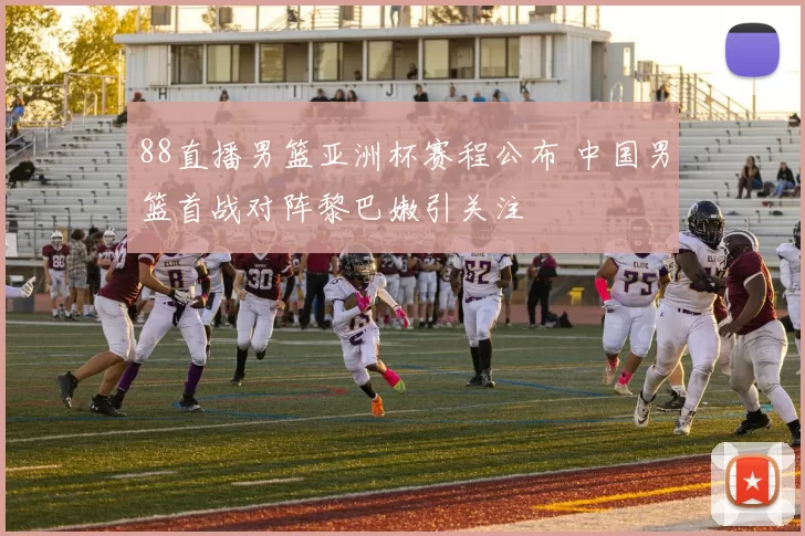 88直播男篮亚洲杯赛程公布 中国男篮首战对阵黎巴嫩引关注