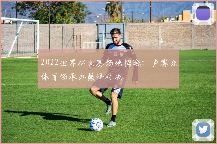 2022世界杯决赛场地揭晓:卢赛尔体育场承办巅峰对决