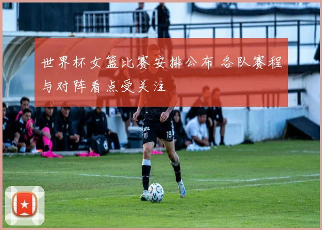 世界杯女篮比赛安排公布 各队赛程与对阵看点受关注