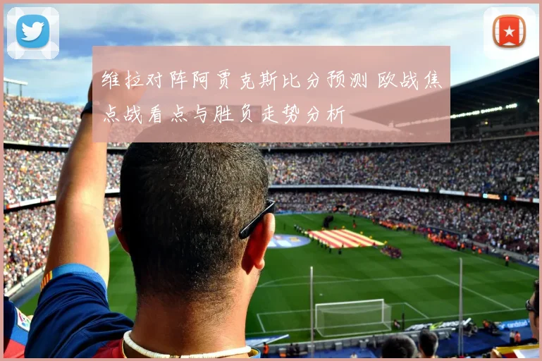 维拉对阵阿贾克斯比分预测 欧战焦点战看点与胜负走势分析