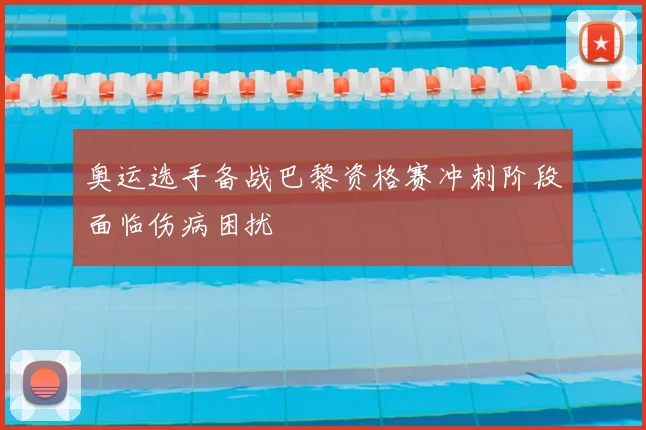 奥运选手备战巴黎资格赛冲刺阶段面临伤病困扰